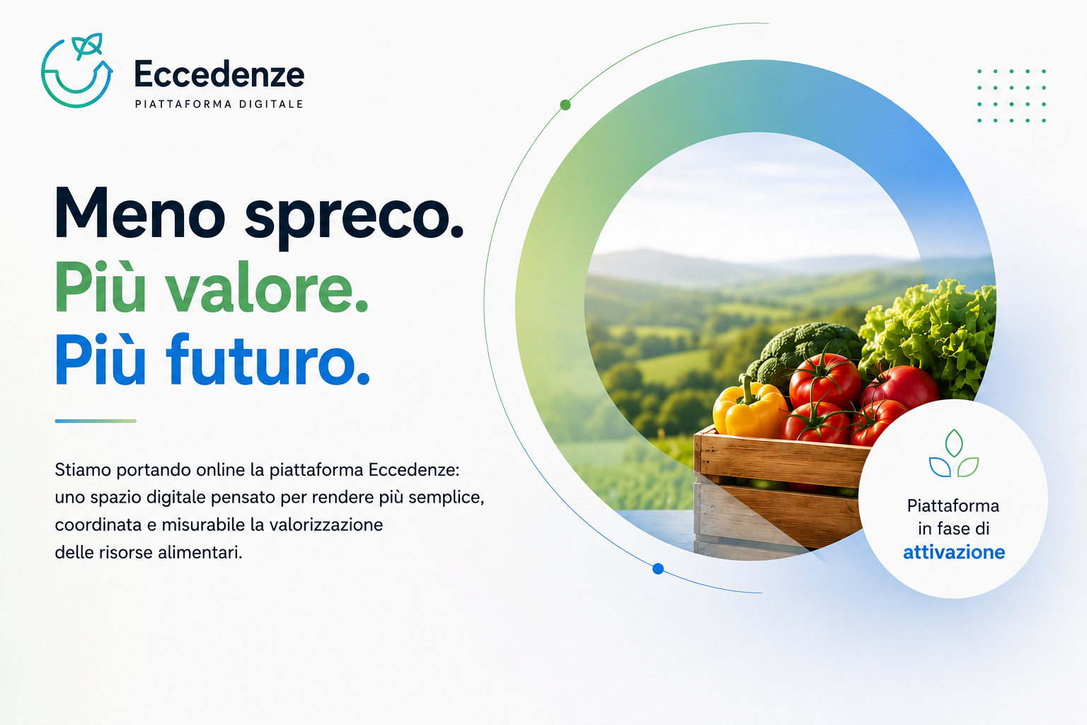 Eccedenze. Piattaforma digitale. Meno spreco. Più valore. Più futuro. Stiamo portando online la piattaforma Eccedenze: uno spazio digitale pensato per rendere più semplice, coordinata e misurabile la valorizzazione delle risorse alimentari. Piattaforma in fase di attivazione.